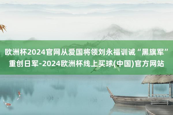 欧洲杯2024官网从爱国将领刘永福训诫“黑旗军”重创日军-2024欧洲杯线上买球(中国)官方网站