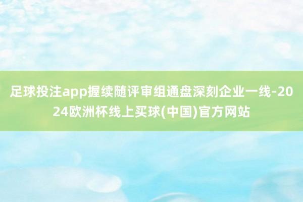 足球投注app握续随评审组通盘深刻企业一线-2024欧洲杯线上买球(中国)官方网站