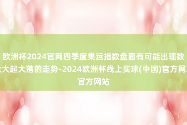 欧洲杯2024官网四季度集运指数盘面有可能出现数轮大起大落的走势-2024欧洲杯线上买球(中国)官方网站