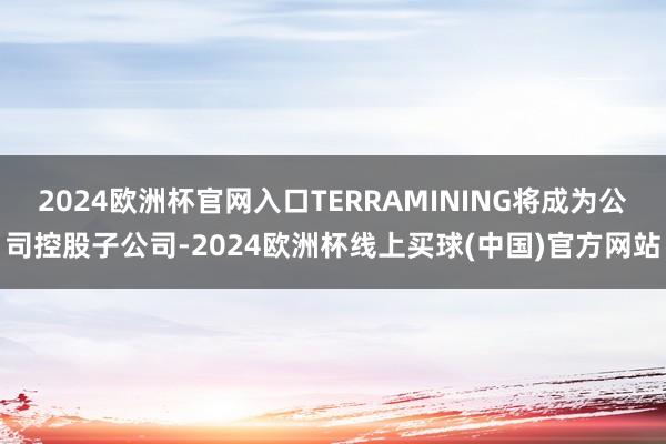 2024欧洲杯官网入口TERRAMINING将成为公司控股子公司-2024欧洲杯线上买球(中国)官方网站