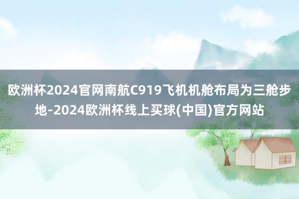欧洲杯2024官网南航C919飞机机舱布局为三舱步地-2024欧洲杯线上买球(中国)官方网站